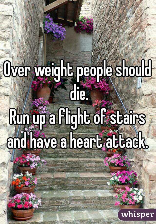 Over weight people should die.
Run up a flight of stairs and have a heart attack. 