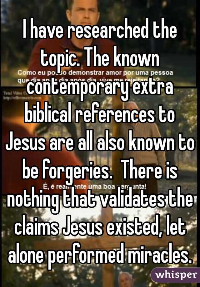 I have researched the topic. The known contemporary extra biblical references to Jesus are all also known to be forgeries.  There is nothing that validates the claims Jesus existed, let alone performed miracles. 