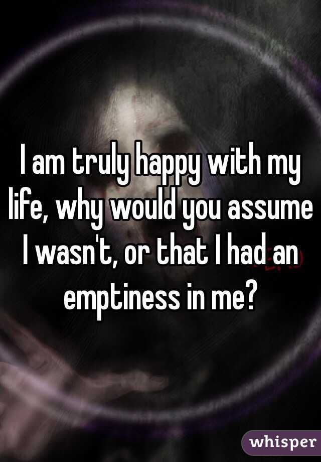 I am truly happy with my life, why would you assume I wasn't, or that I had an emptiness in me?