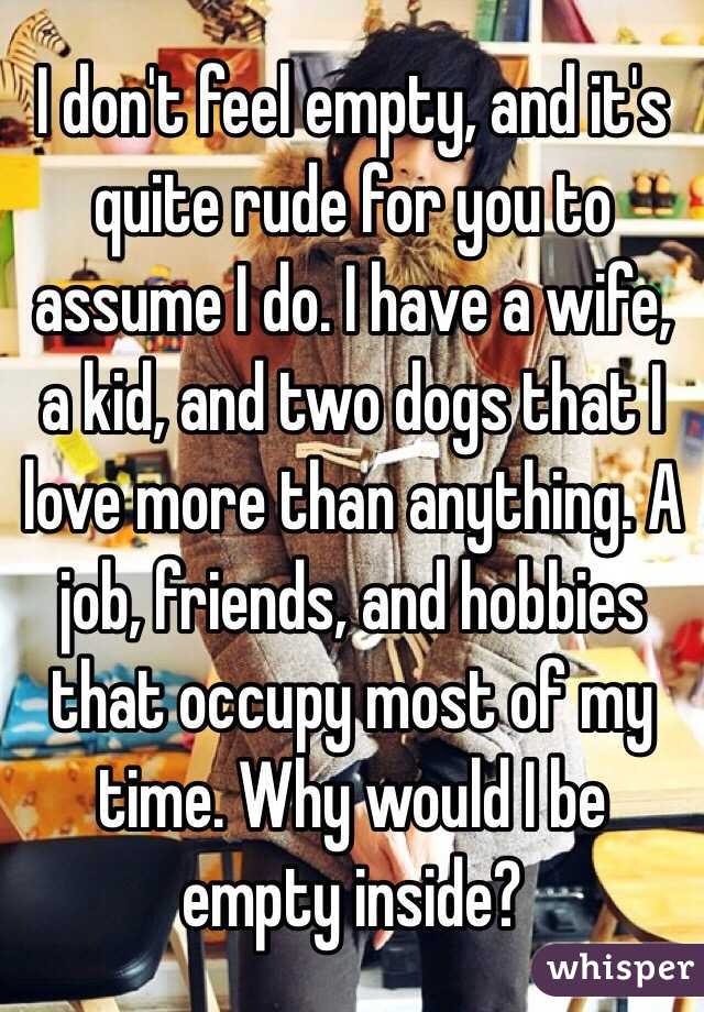 I don't feel empty, and it's quite rude for you to assume I do. I have a wife, a kid, and two dogs that I love more than anything. A job, friends, and hobbies that occupy most of my time. Why would I be empty inside?