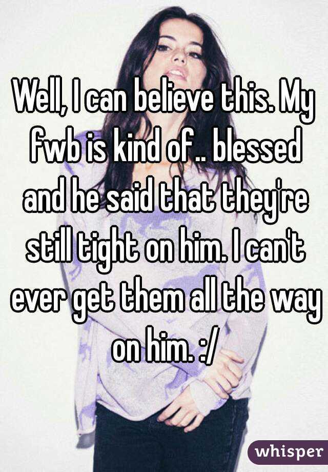 Well, I can believe this. My fwb is kind of.. blessed and he said that they're still tight on him. I can't ever get them all the way on him. :/