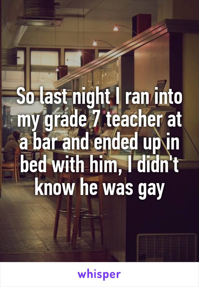 So last night I ran into my grade 7 teacher at a bar and ended up in bed with him, I didn't know he was gay
