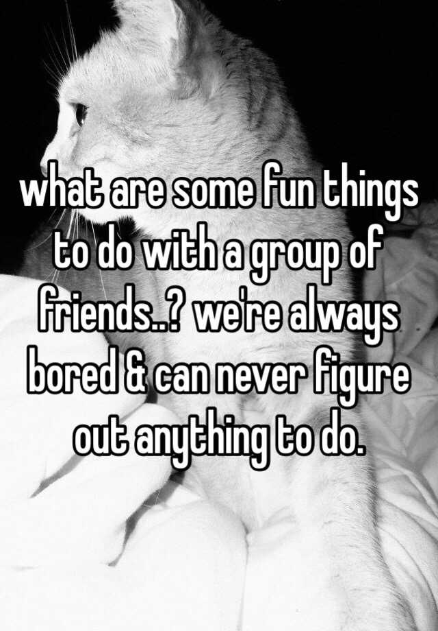 what-are-some-fun-things-to-do-with-a-group-of-friends-we-re-always