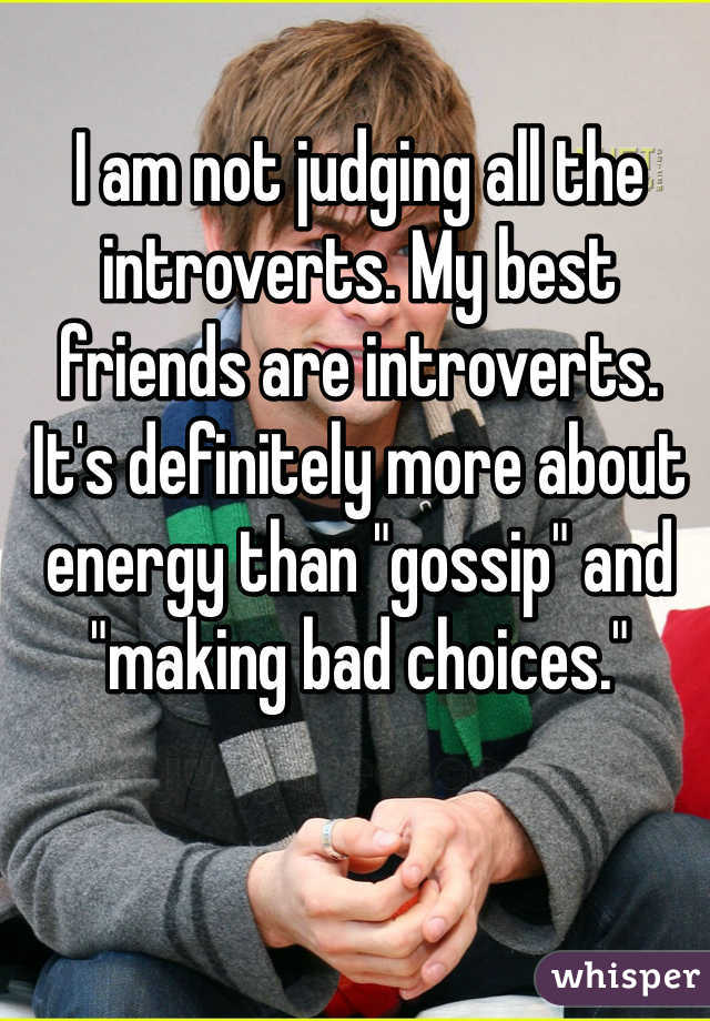 I am not judging all the introverts. My best friends are introverts. It's definitely more about energy than "gossip" and "making bad choices."