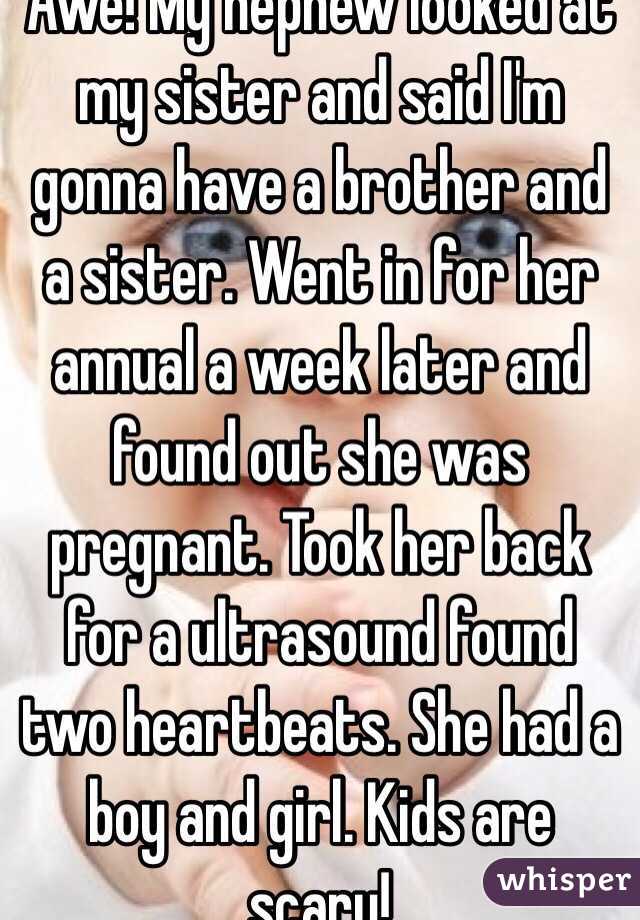 Awe! My nephew looked at my sister and said I'm gonna have a brother and a sister. Went in for her annual a week later and found out she was pregnant. Took her back for a ultrasound found two heartbeats. She had a boy and girl. Kids are scary!