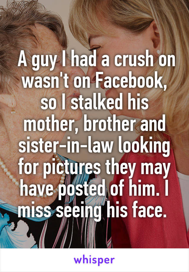  A guy I had a crush on wasn't on Facebook, so I stalked his mother, brother and sister-in-law looking for pictures they may have posted of him. I miss seeing his face. 