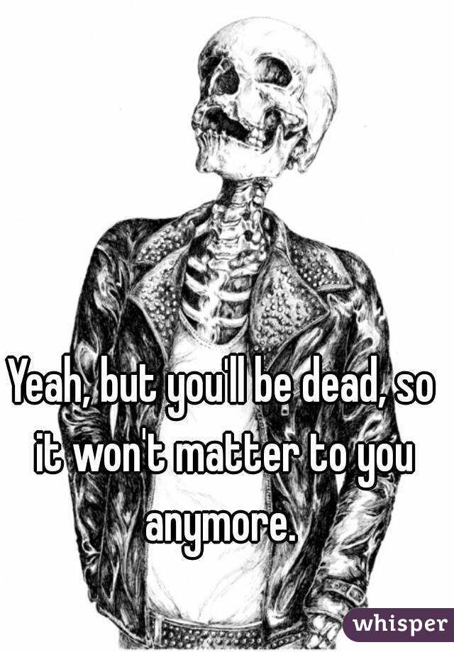 Yeah, but you'll be dead, so it won't matter to you anymore. 