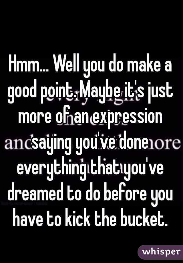 Hmm... Well you do make a good point. Maybe it's just more of an expression saying you've done everything that you've dreamed to do before you have to kick the bucket.