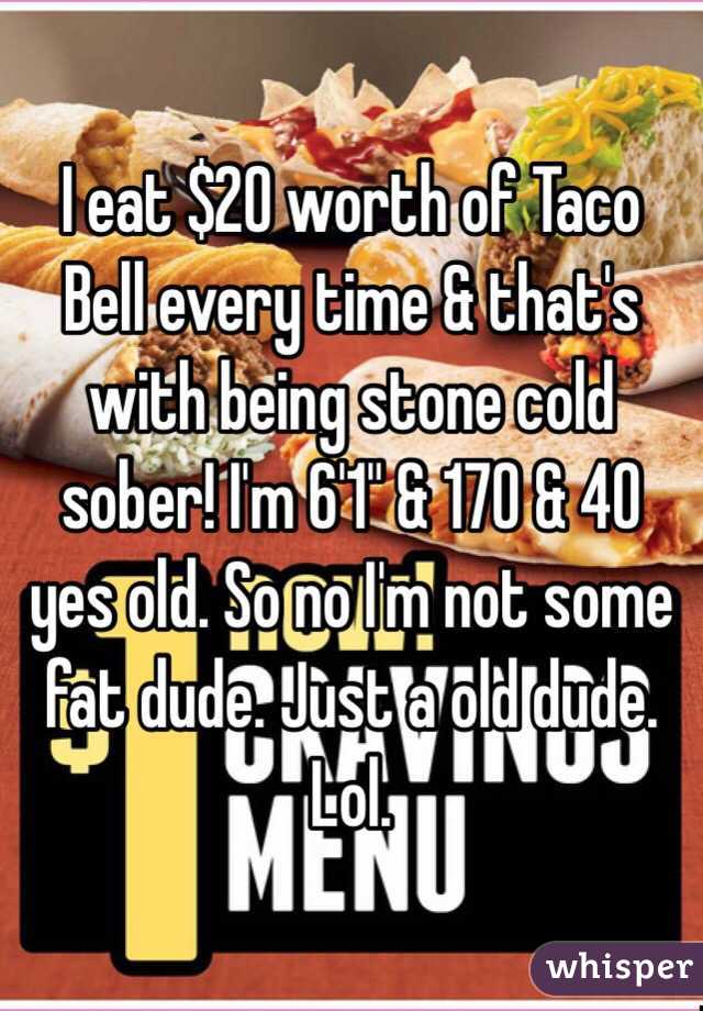 I eat $20 worth of Taco Bell every time & that's with being stone cold sober! I'm 6'1" & 170 & 40 yes old. So no I'm not some fat dude. Just a old dude. Lol. 