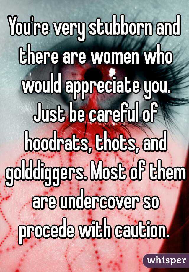 You're very stubborn and there are women who would appreciate you. Just be careful of hoodrats, thots, and golddiggers. Most of them are undercover so procede with caution. 