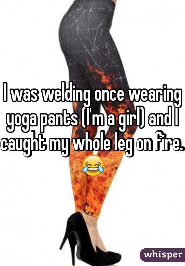 I was welding once wearing yoga pants (I'm a girl) and I caught my whole leg on fire. 😂