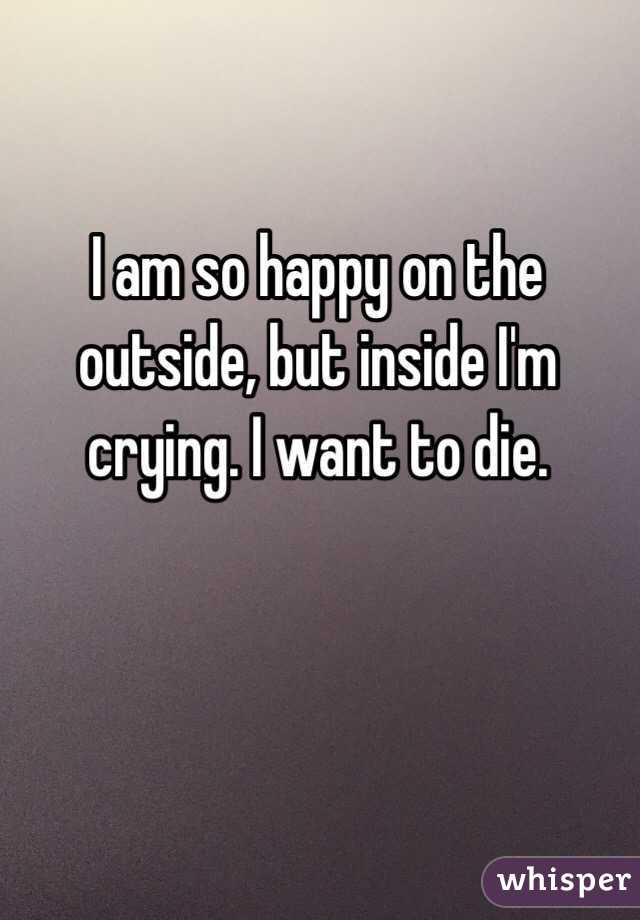 I am so happy on the outside, but inside I'm crying. I want to die. 