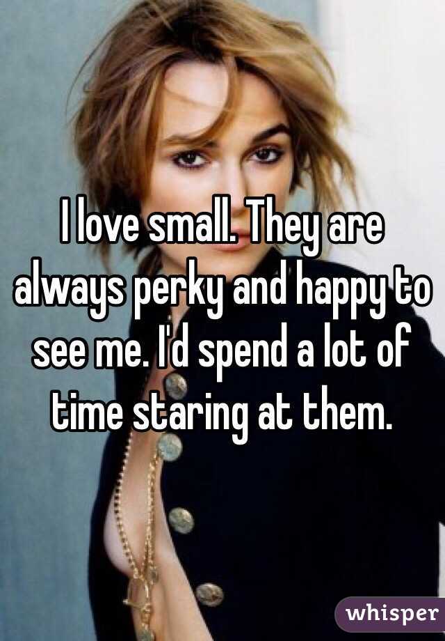I love small. They are always perky and happy to see me. I'd spend a lot of time staring at them. 
