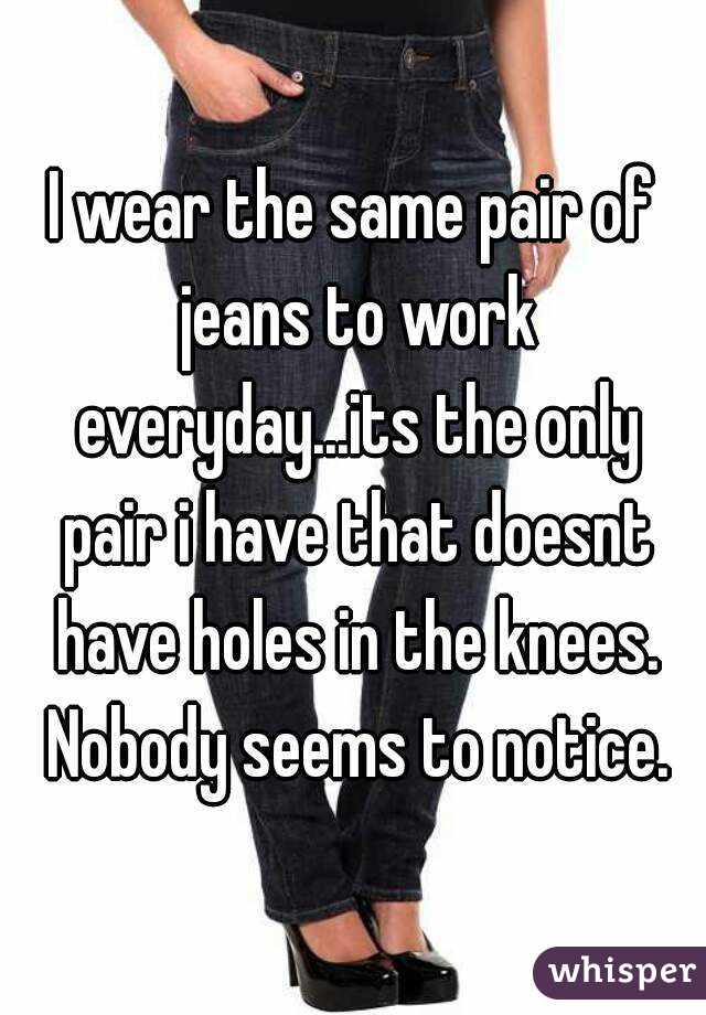 I wear the same pair of jeans to work everyday...its the only pair i have that doesnt have holes in the knees. Nobody seems to notice.