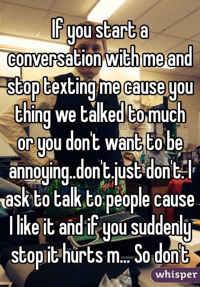 If you start a conversation with me and stop texting me cause you thing we talked to much or you don't want to be annoying..don't.just don't. I ask to talk to people cause I like it and if you suddenly stop it hurts m... So don't