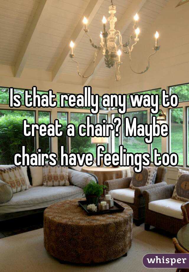 Is that really any way to treat a chair? Maybe chairs have feelings too