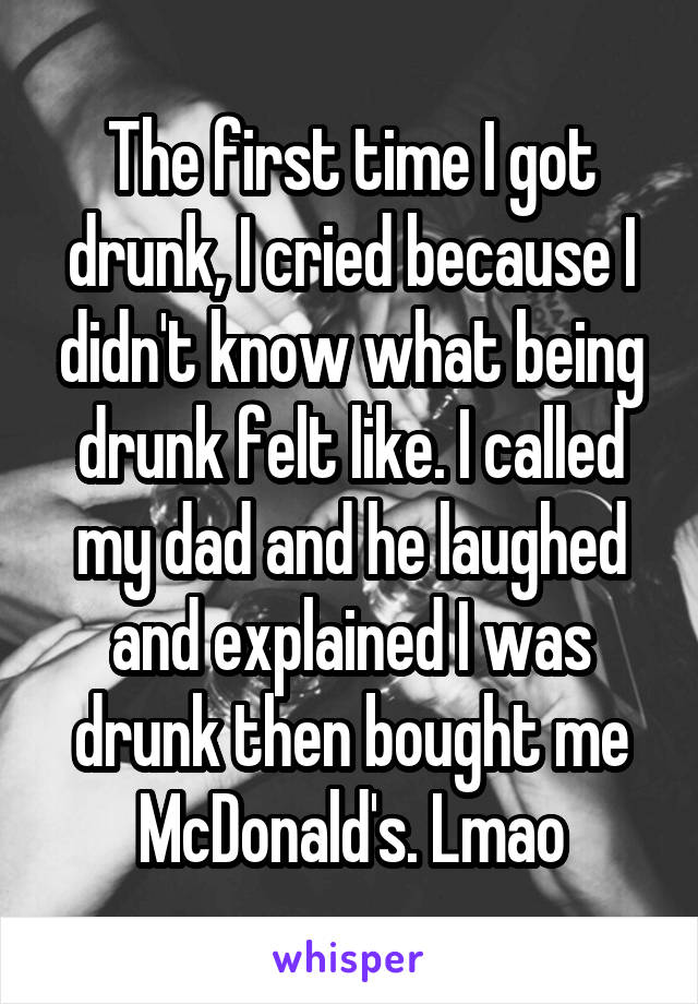The first time I got drunk, I cried because I didn't know what being drunk felt like. I called my dad and he laughed and explained I was drunk then bought me McDonald's. Lmao