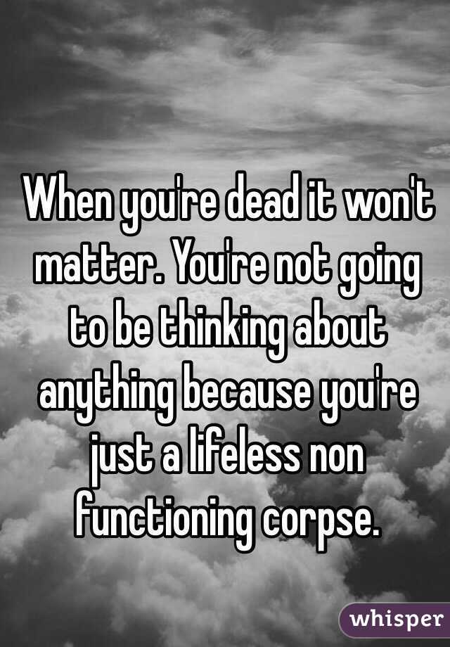 When you're dead it won't matter. You're not going to be thinking about anything because you're just a lifeless non functioning corpse. 