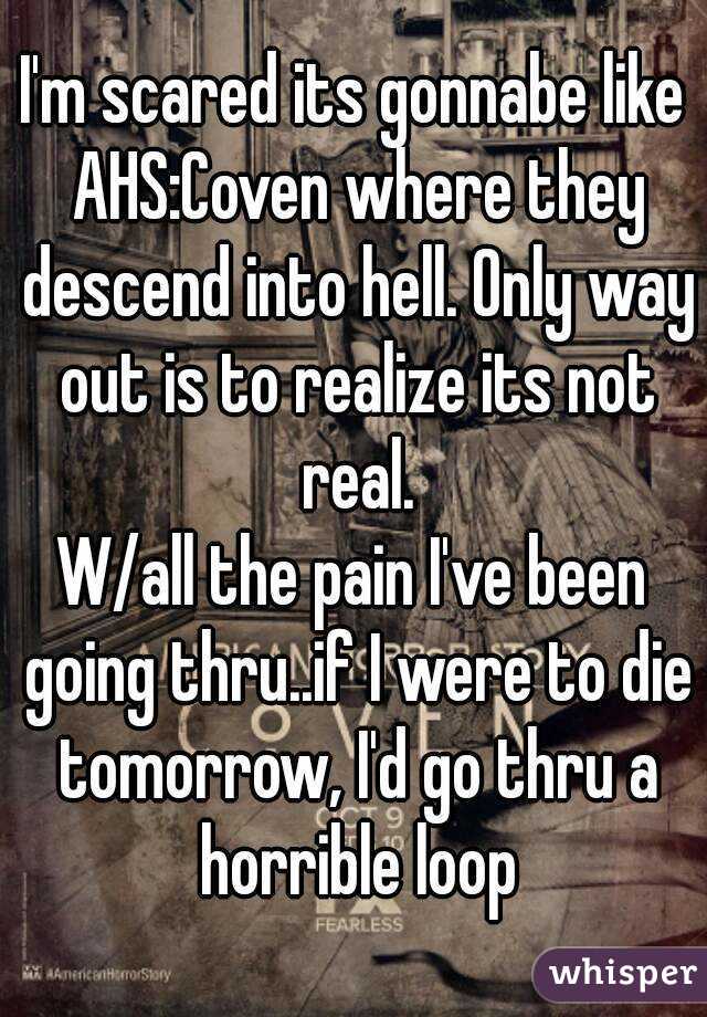 I'm scared its gonnabe like AHS:Coven where they descend into hell. Only way out is to realize its not real.
W/all the pain I've been going thru..if I were to die tomorrow, I'd go thru a horrible loop