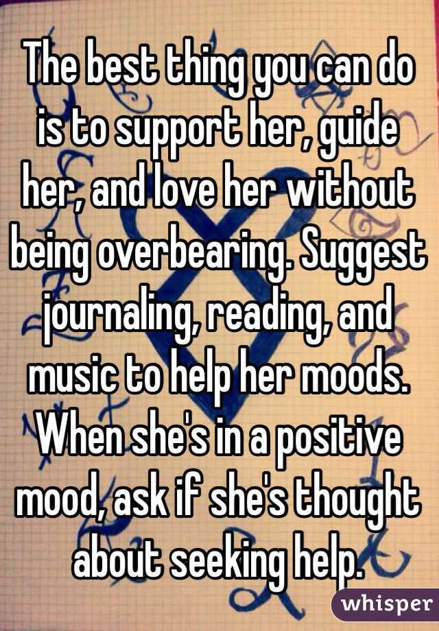 The best thing you can do is to support her, guide her, and love her without being overbearing. Suggest journaling, reading, and music to help her moods. When she's in a positive mood, ask if she's thought about seeking help. 