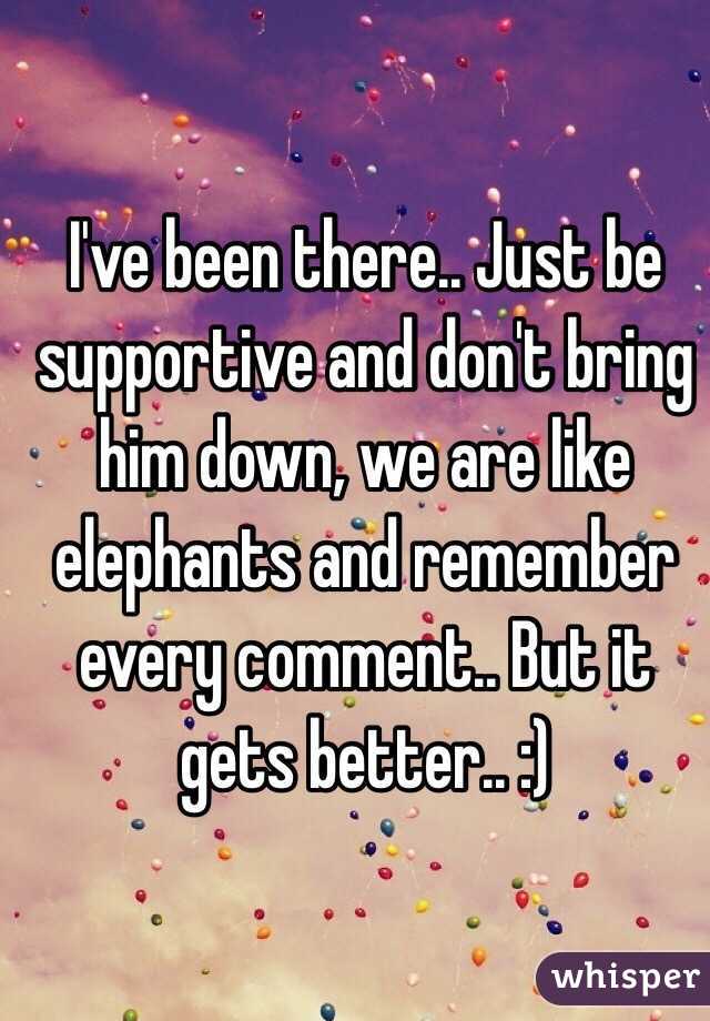 I've been there.. Just be supportive and don't bring him down, we are like elephants and remember every comment.. But it gets better.. :)