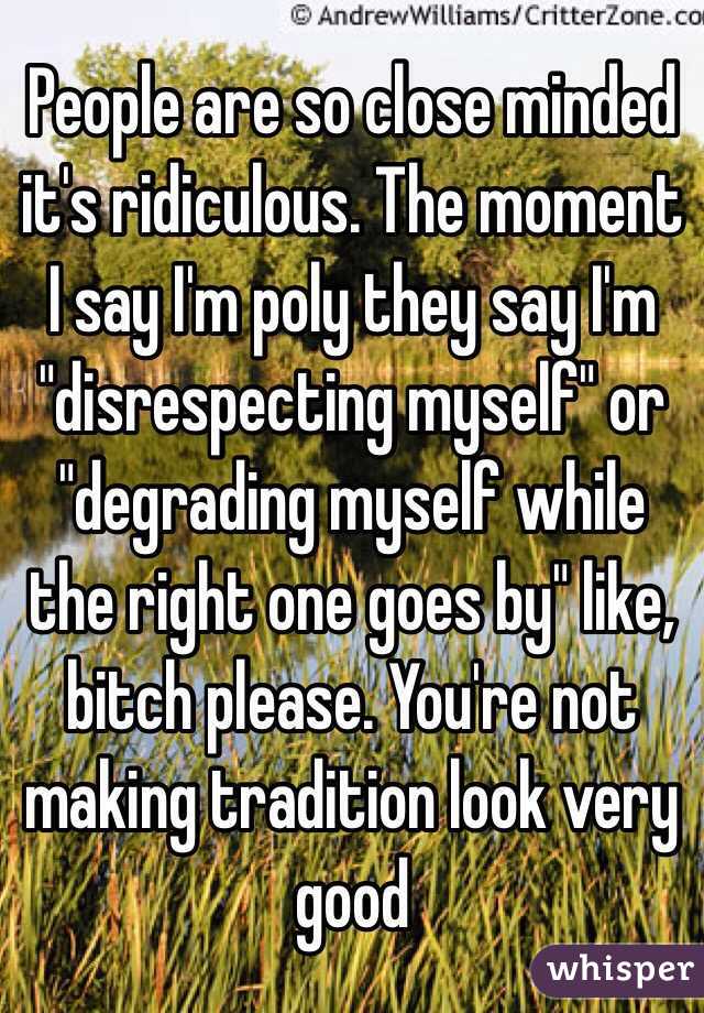 People are so close minded it's ridiculous. The moment I say I'm poly they say I'm "disrespecting myself" or "degrading myself while the right one goes by" like, bitch please. You're not making tradition look very good