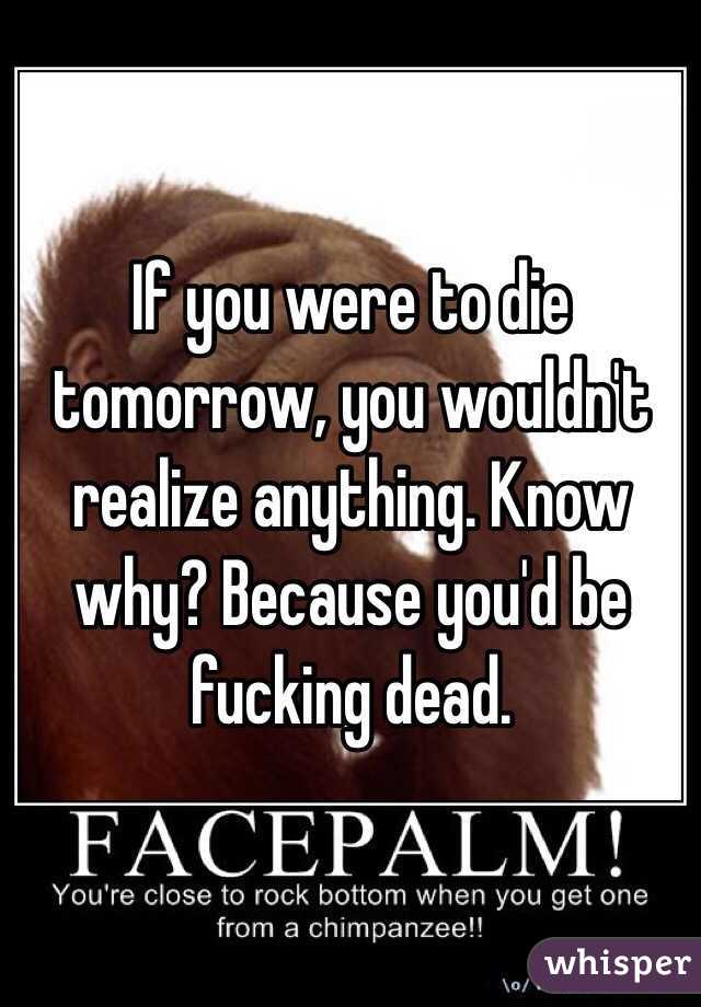 If you were to die tomorrow, you wouldn't realize anything. Know why? Because you'd be fucking dead.