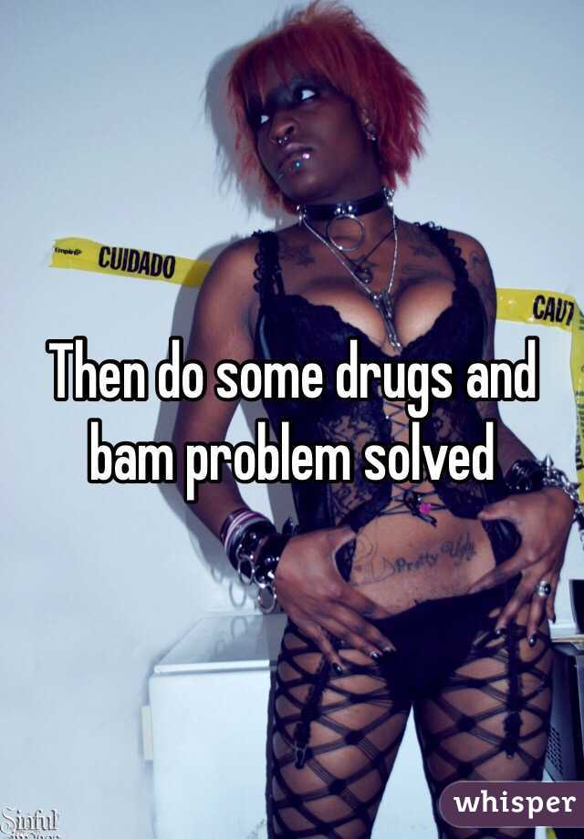 Then do some drugs and bam problem solved 