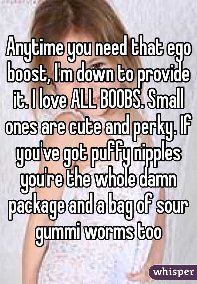 Anytime you need that ego boost, I'm down to provide it. I love ALL BOOBS. Small ones are cute and perky. If you've got puffy nipples you're the whole damn package and a bag of sour gummi worms too