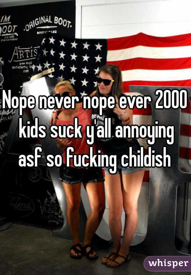 Nope never nope ever 2000 kids suck y'all annoying asf so fucking childish 