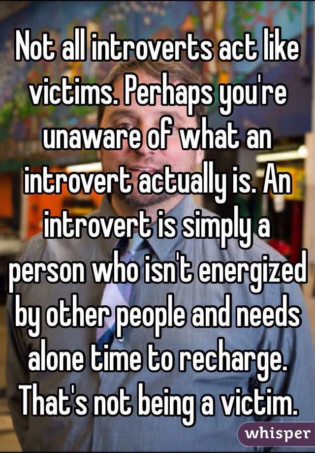 Not all introverts act like victims. Perhaps you're unaware of what an introvert actually is. An introvert is simply a person who isn't energized by other people and needs alone time to recharge. That's not being a victim.  