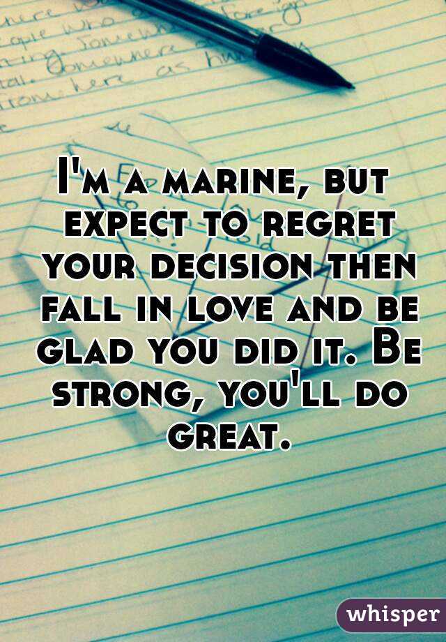 I'm a marine, but expect to regret your decision then fall in love and be glad you did it. Be strong, you'll do great.