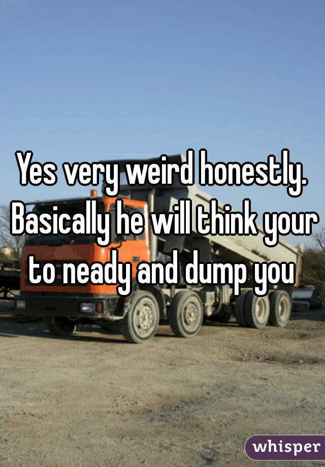 Yes very weird honestly. Basically he will think your to neady and dump you 