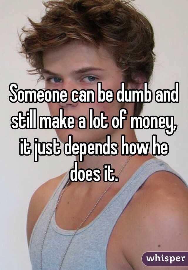 Someone can be dumb and still make a lot of money, it just depends how he does it. 
