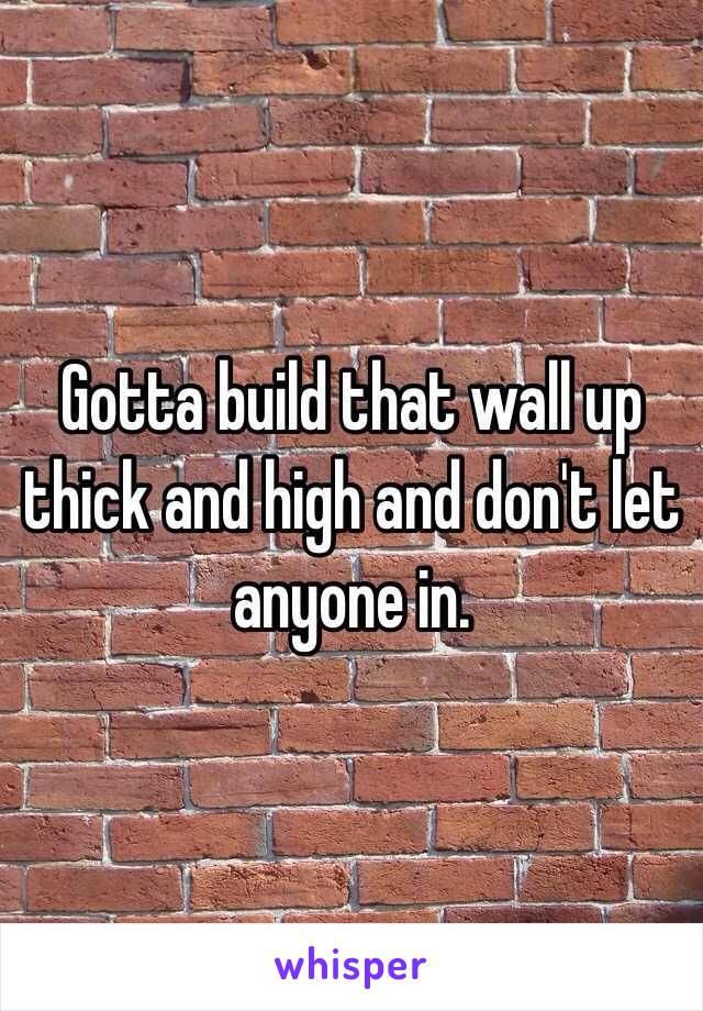 Gotta build that wall up thick and high and don't let anyone in. 
