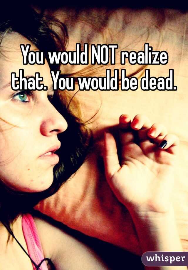 You would NOT realize that. You would be dead.