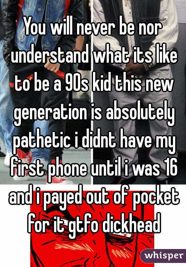 You will never be nor understand what its like to be a 90s kid this new generation is absolutely pathetic i didnt have my first phone until i was 16 and i payed out of pocket for it gtfo dickhead
