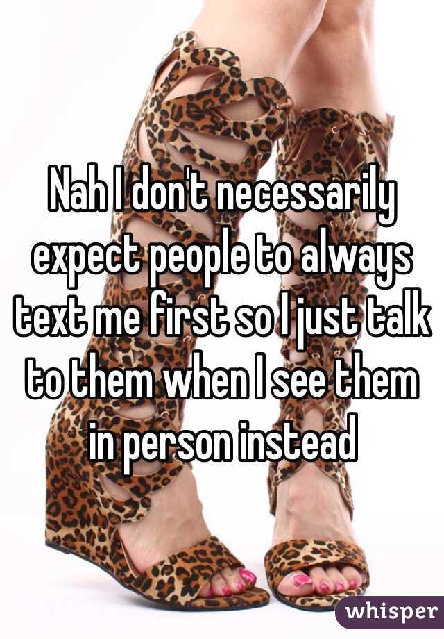 Nah I don't necessarily expect people to always text me first so I just talk to them when I see them in person instead