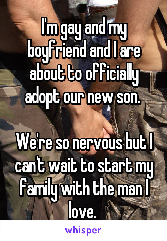 I'm gay and my boyfriend and I are about to officially adopt our new son. 

We're so nervous but I can't wait to start my family with the man I love. 