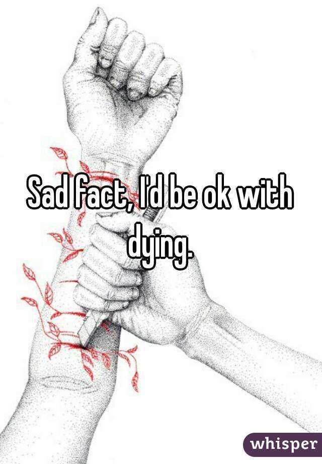 Sad fact, I'd be ok with dying. 