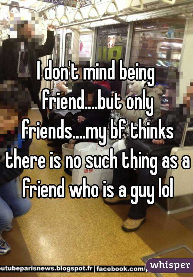 I don't mind being friend....but only friends....my bf thinks there is no such thing as a friend who is a guy lol