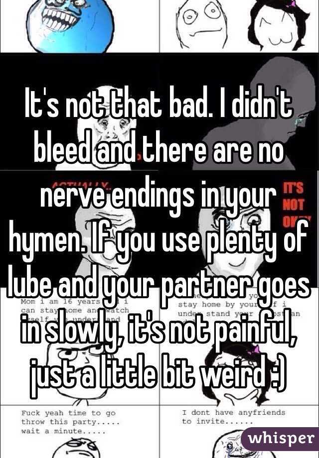 It's not that bad. I didn't bleed and there are no nerve endings in your hymen. If you use plenty of lube and your partner goes in slowly, it's not painful, just a little bit weird :) 