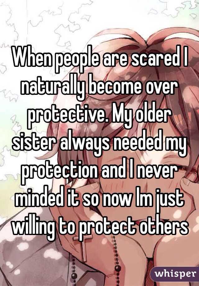 When people are scared I naturally become over protective. My older sister always needed my protection and I never minded it so now Im just willing to protect others