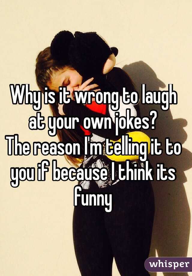 Why is it wrong to laugh at your own jokes? 
The reason I'm telling it to you if because I think its funny
