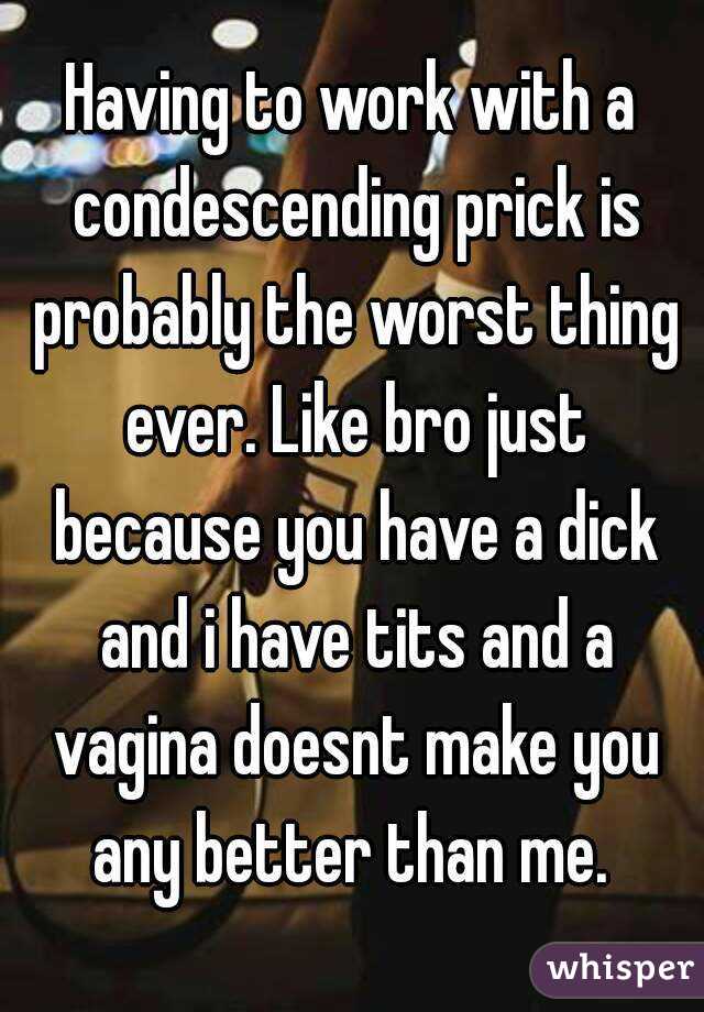 Having to work with a condescending prick is probably the worst thing ever. Like bro just because you have a dick and i have tits and a vagina doesnt make you any better than me. 
