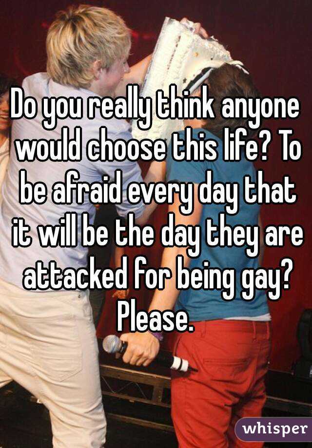 Do you really think anyone would choose this life? To be afraid every day that it will be the day they are attacked for being gay? Please. 