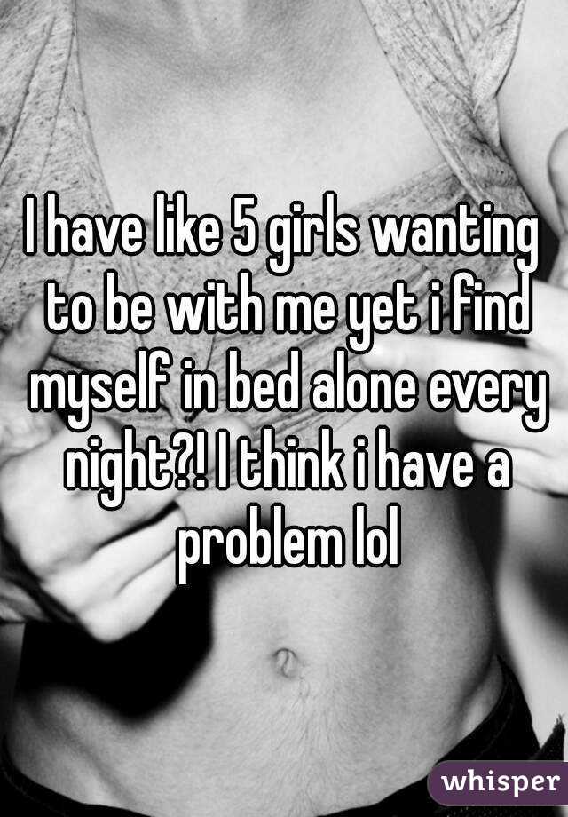 I have like 5 girls wanting to be with me yet i find myself in bed alone every night?! I think i have a problem lol