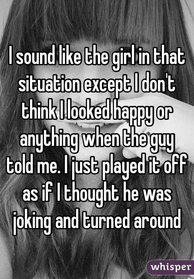 I sound like the girl in that situation except I don't think I looked happy or anything when the guy told me. I just played it off as if I thought he was joking and turned around 