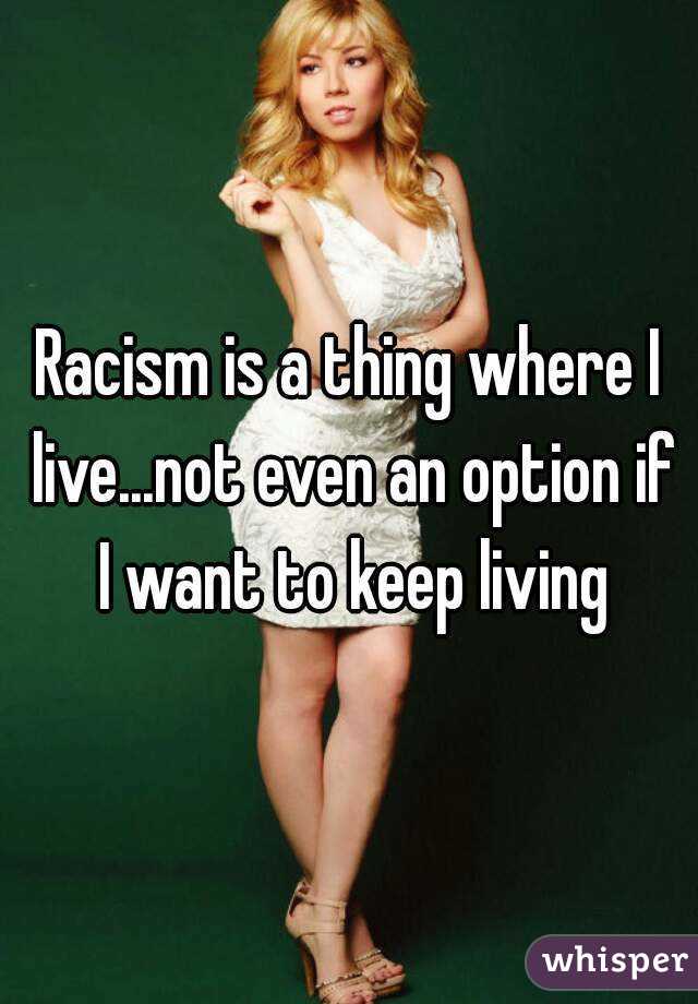 Racism is a thing where I live...not even an option if I want to keep living