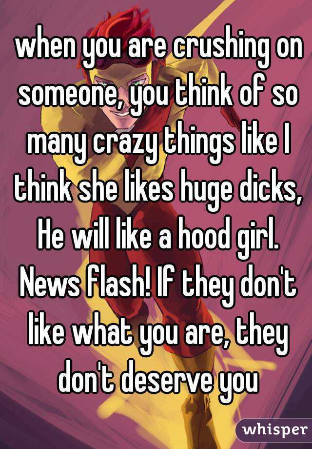  when you are crushing on someone, you think of so many crazy things like I think she likes huge dicks, He will like a hood girl. News flash! If they don't like what you are, they don't deserve you